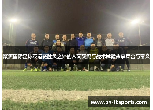 聚焦国际足球友谊赛胜负之外的人文交流与战术试验故事舞台与意义