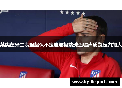 莱奥在米兰表现起伏不定遭遇极端球迷嘘声质疑压力加大